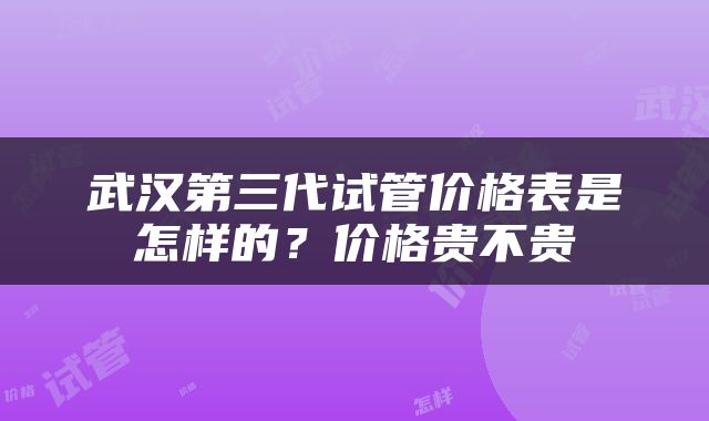 武汉第三代试管价格表是怎样的？价格贵不贵