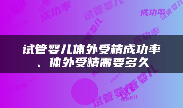 试管婴儿体外受精成功率、体外受精需要多久