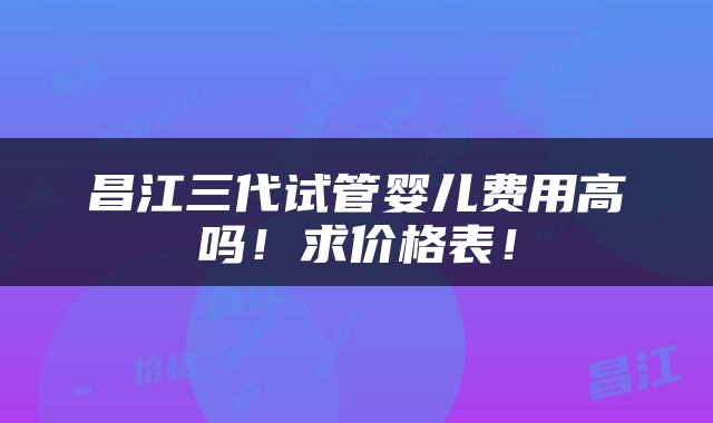 昌江三代试管婴儿费用高吗！求价格表！