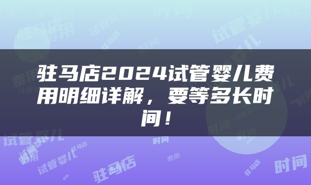 驻马店2024试管婴儿费用明细详解，要等多长时间！