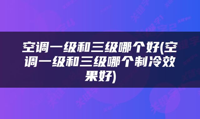 空调一级和三级哪个好(空调一级和三级哪个制冷效果好)
