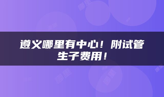 遵义哪里有中心！附试管生子费用！