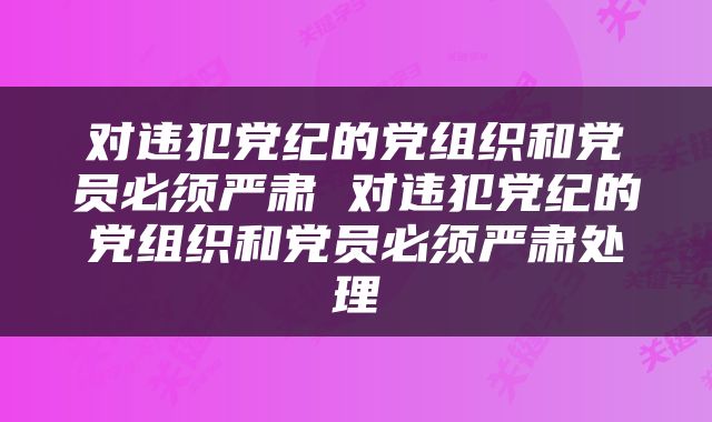 对违犯党纪的党组织和党员必须严肃 对违犯党纪的党组织和党员必须严肃处理