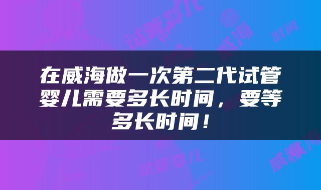 在威海做一次第二代试管婴儿需要多长时间，要等多长时间！