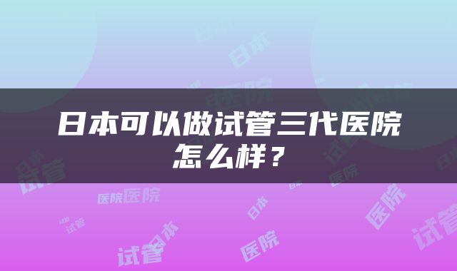 日本可以做试管三代医院怎么样？