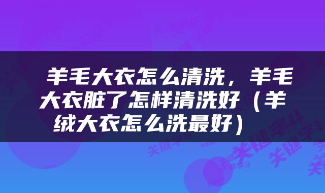  羊毛大衣怎么清洗，羊毛大衣脏了怎样清洗好（羊绒大衣怎么洗最好） 