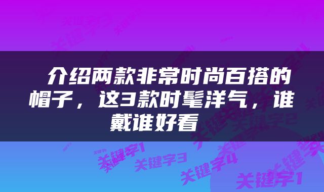 介绍两款非常时尚百搭的帽子,这3款时髦洋气,谁戴谁好看