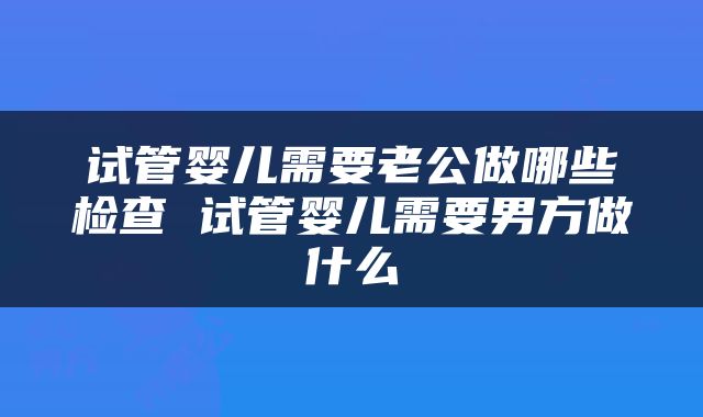 试管婴儿需要老公做哪些检查 试管婴儿需要男方做什么