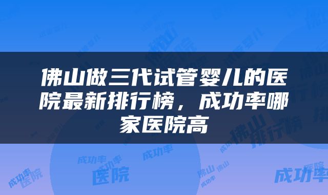 佛山做三代试管婴儿的医院最新排行榜，成功率哪家医院高