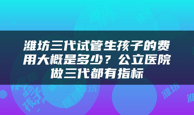 潍坊三代试管生孩子的费用大概是多少？公立医院做三代都有指标
