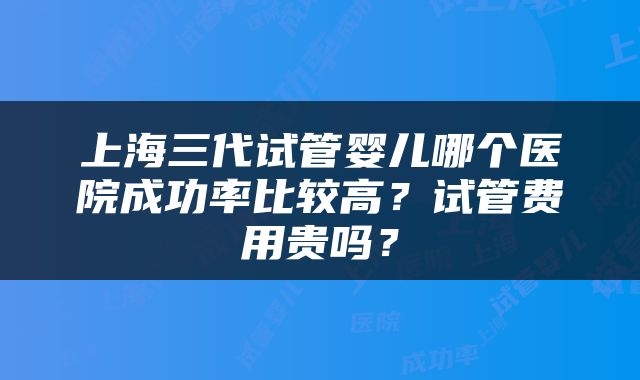 上海三代试管婴儿哪个医院成功率比较高？试管费用贵吗？