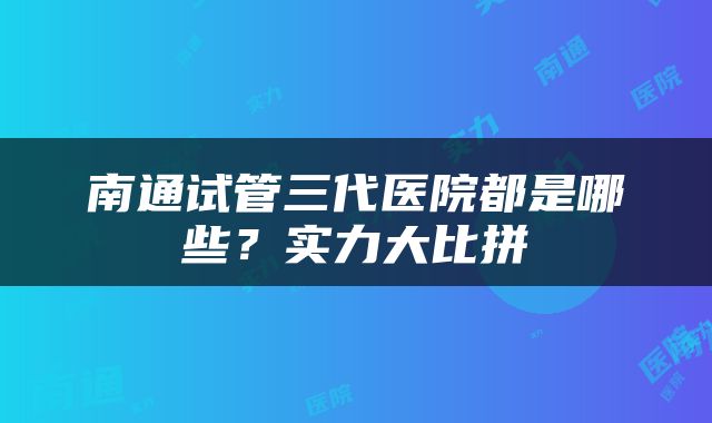 南通试管三代医院都是哪些？实力大比拼