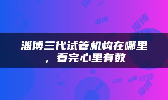 淄博三代试管机构在哪里，看完心里有数
