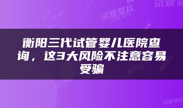衡阳三代试管婴儿医院查询，这3大风险不注意容易受骗