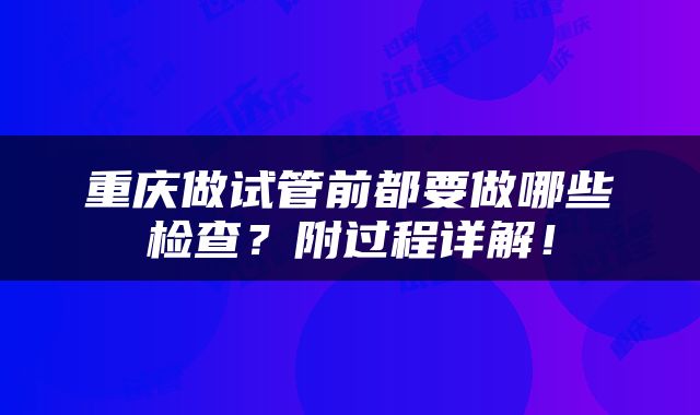 重庆做试管前都要做哪些检查？附过程详解！