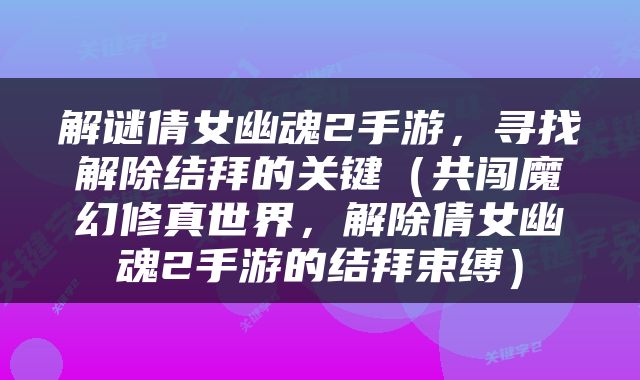 解谜倩女幽魂2手游，寻找解除结拜的关键（共闯魔幻修真世界，解除倩女幽魂2手游的结拜束缚）