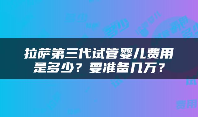 拉萨第三代试管婴儿费用是多少？要准备几万？