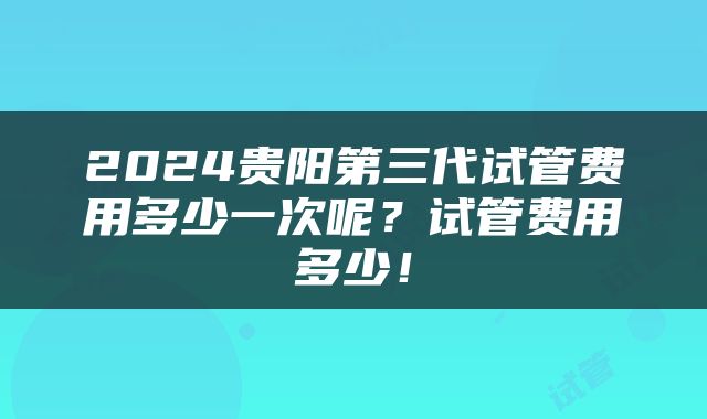 2024贵阳第三代试管费用多少一次呢？试管费用多少！