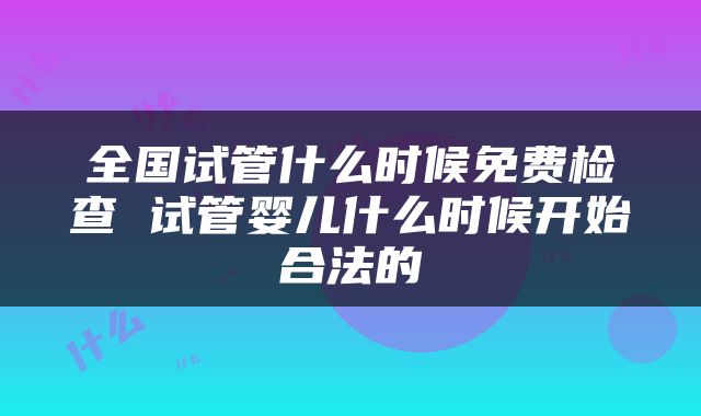 全国试管什么时候免费检查 试管婴儿什么时候开始合法的
