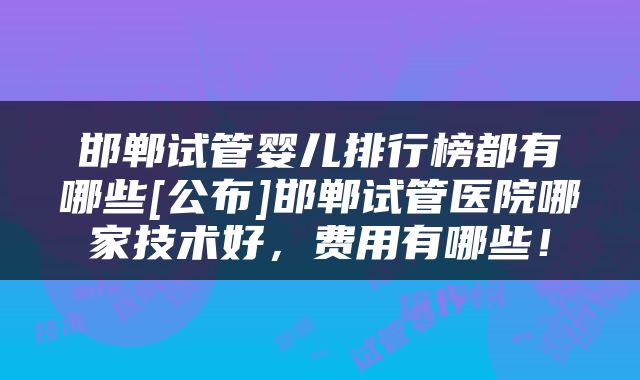 邯郸试管婴儿排行榜都有哪些[公布]邯郸试管医院哪家技术好，费用有哪些！