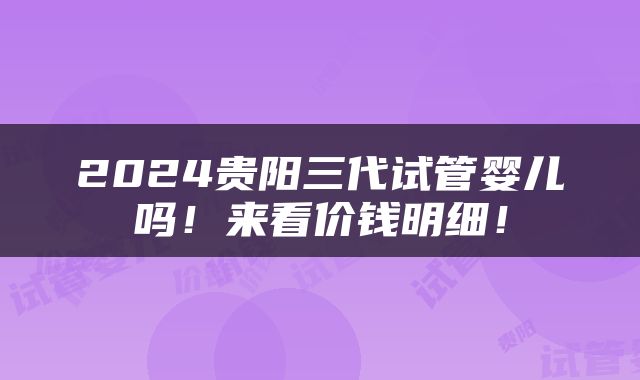 2024贵阳三代试管婴儿吗！来看价钱明细！