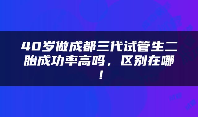 40岁做成都三代试管生二胎成功率高吗，区别在哪！