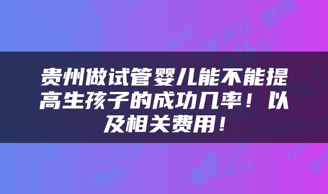 贵州做试管婴儿能不能提高生孩子的成功几率！以及相关费用！
