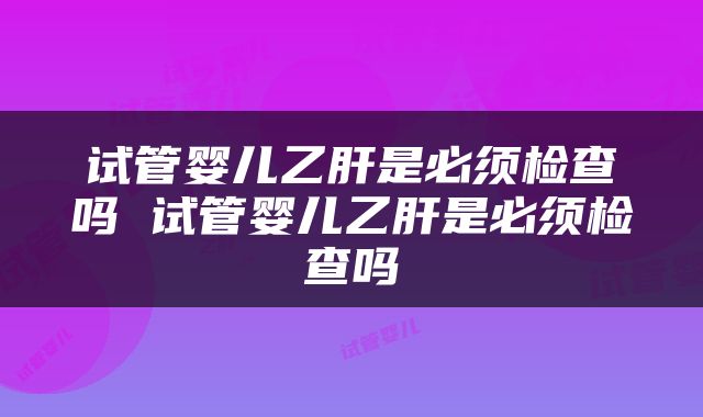 试管婴儿乙肝是必须检查吗 试管婴儿乙肝是必须检查吗