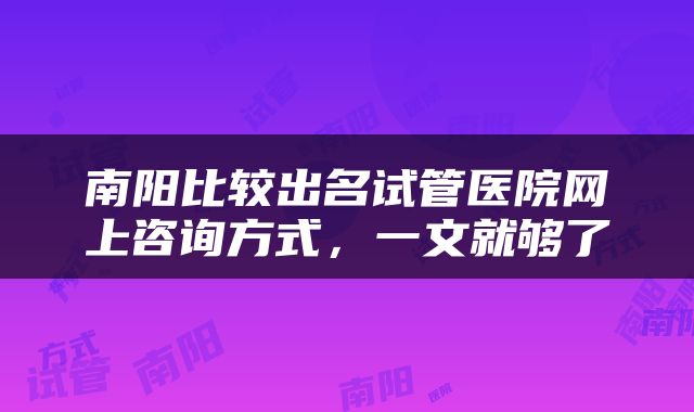 南阳比较出名试管医院网上咨询方式,一文就够了