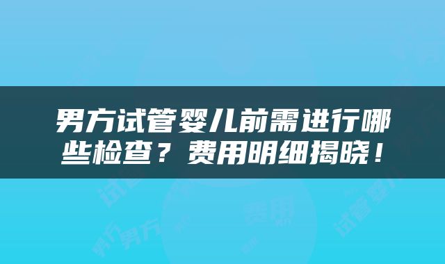 男方试管婴儿前需进行哪些检查？费用明细揭晓！