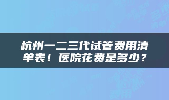 杭州一二三代试管费用清单表！医院花费是多少？