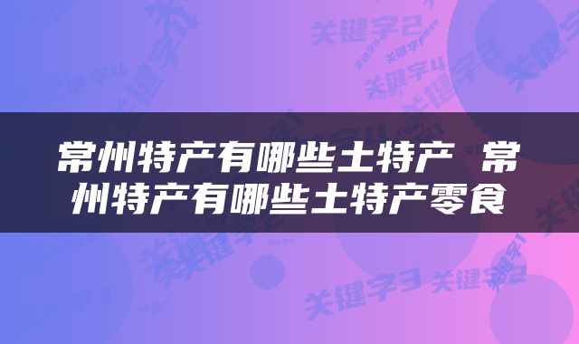 常州特产有哪些土特产 常州特产有哪些土特产零食