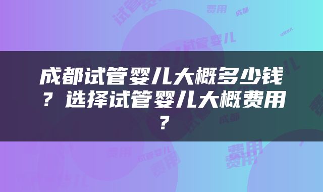 成都试管婴儿大概多少钱？选择试管婴儿大概费用？