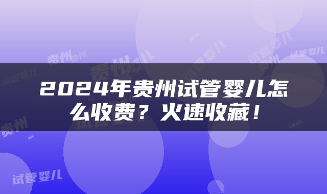 2024年贵州试管婴儿怎么收费？火速收藏！