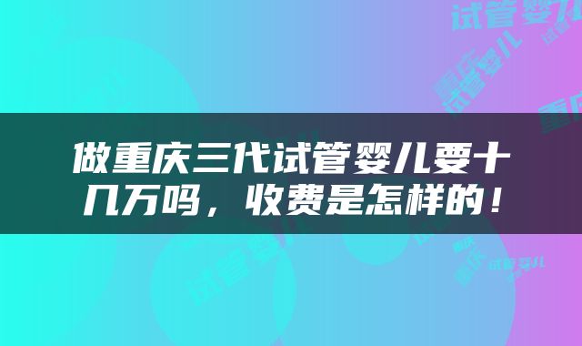 做重庆三代试管婴儿要十几万吗，收费是怎样的！