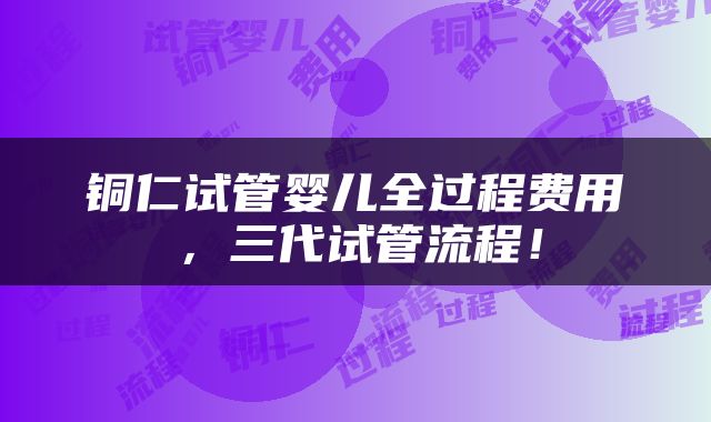 铜仁试管婴儿全过程费用，三代试管流程！