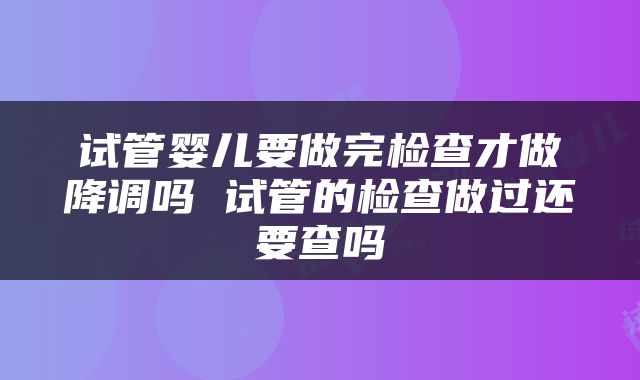 试管婴儿要做完检查才做降调吗 试管的检查做过还要查吗