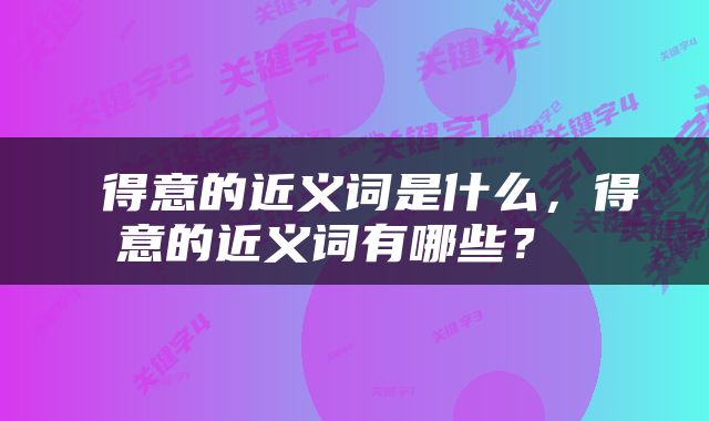  得意的近义词是什么，得意的近义词有哪些？ 