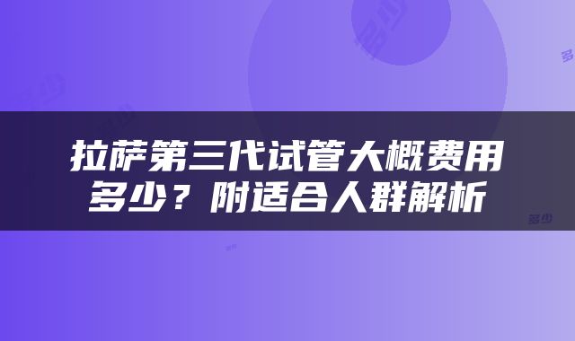 拉萨第三代试管大概费用多少？附适合人群解析
