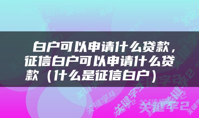  白户可以申请什么贷款，征信白户可以申请什么贷款（什么是征信白户） 