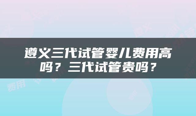 遵义三代试管婴儿费用高吗？三代试管贵吗？