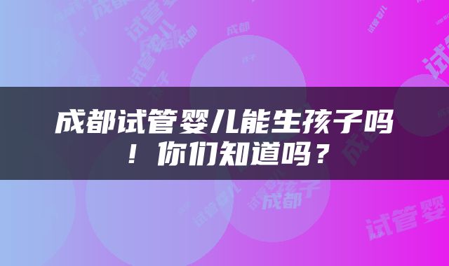成都试管婴儿能生孩子吗！你们知道吗？