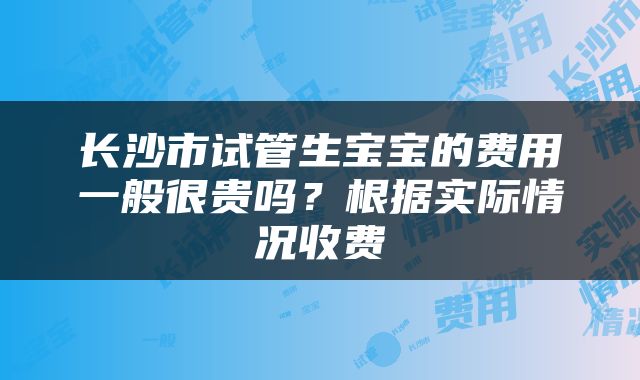 长沙市试管生宝宝的费用一般很贵吗？根据实际情况收费
