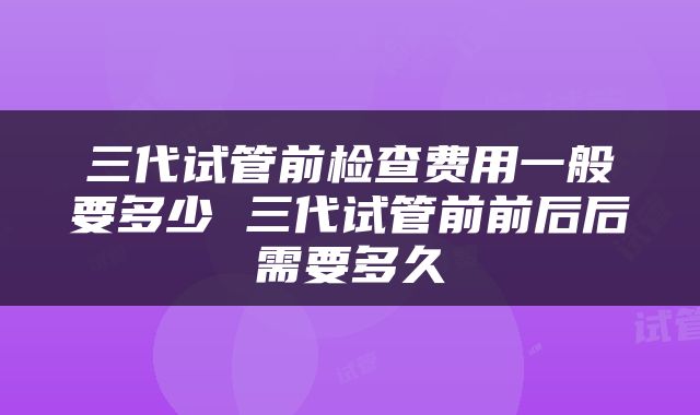 三代试管前检查费用一般要多少 三代试管前前后后需要多久