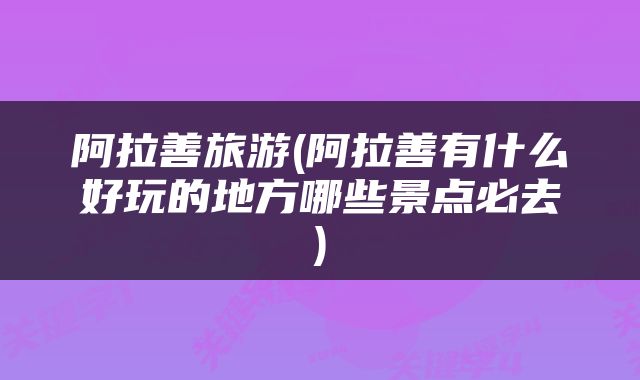 阿拉善旅游(阿拉善有什么好玩的地方哪些景点必去)