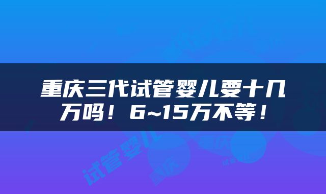 重庆三代试管婴儿要十几万吗！6~15万不等！