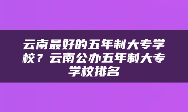 云南最好的五年制大专学校？云南公办五年制大专学校排名