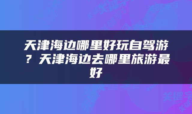 天津海边哪里好玩自驾游？天津海边去哪里旅游最好