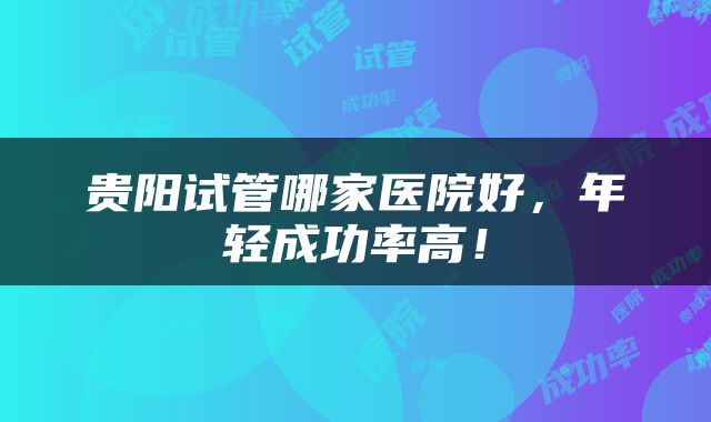 贵阳试管哪家医院好，年轻成功率高！