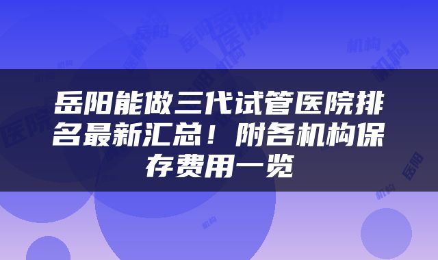 岳阳能做三代试管医院排名最新汇总!附各机构保存费用一览